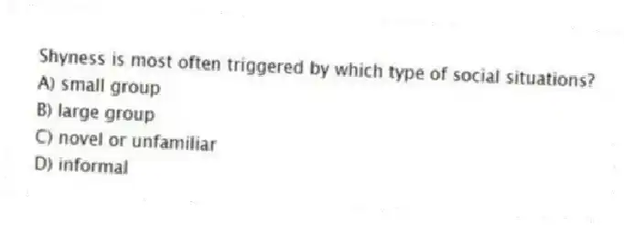 Shyness is most often triggered by which type of social situations?
A) small group
B) large group
C) novel or unfamiliar
D) informal