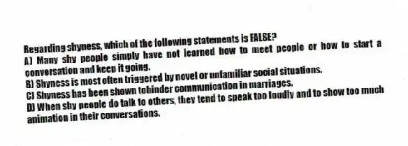 Regarding shyness, which of the following statements is FALSE?
A) Many shy people simply have not learned how to meet people or how to start a conversation and keep it going.
B) Shyness is most often triggered by novel or unfamiliar social situations.
C) Shyness has been shown tohinder communication in marriages.
D) When shy people do talk to others, they tend to speak too loudly and to show too much animation in their conversations.