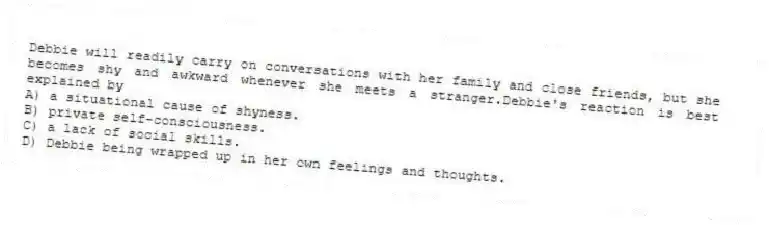 Debbie will readily carry on conversations with her family and close friends, but she becomes shy and awkward whenever she meets a stranger.Debbie's reaction is best explained by
A) a situational cause of shyness.
B) private self-consciousness.
C) a lack of social skills.
D) Debbie being wrapped up in her own feelings and thoughts.