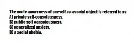 The acute awareness of oneself as a social object is referred to as
A) private self-consciousness.
B) public self-consciousness.
C) generalized anxiety.
D) a social phobia.