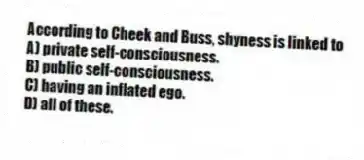 According to Cheek and Buss, shyness is linked to
A) private self-consciousness.
B) public self-consciousness.
C) having an inflated ego.
D) all of these.