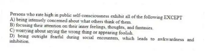 Persons who rate high in public self-consciousness exhibit all of the following EXCEPT
A) being intensely concerned about what others think of them.
B) focusing their attention on their inner feelings, thoughts, and fantasies.
C) worrying about saying the wrong thing or appearing foolish.
D) being outright fearful during social encounters, which leads to awkwardness and inhibition.
