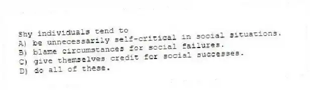 Shy individuals tend to
A) be unnecessarily self-critical in social situations.
B) blame circumstances for social failures.
C) give themselves credit for social successes.
D) do all of these.