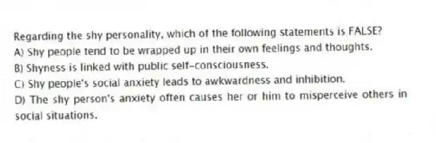 Regarding the shy personality, which of the following statements is FALSE?
A) Shy people tend to be wrapped up in their own feelings and thoughts.
B) Shyness is linked with public self-consciousness.
C) Shy people's social anxiety leads to awkwardness and inhibition.
D) The shy person's anxiety often causes her or him to misperceive others in social situations.