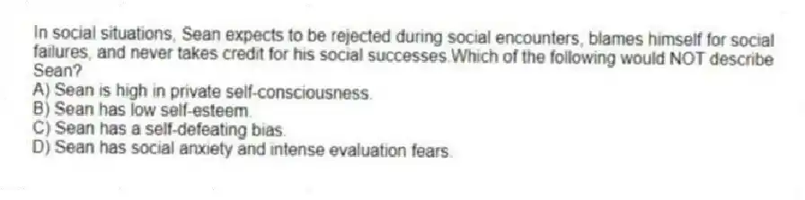 In social situations, Sean expects to be rejected during social encounters, blames himself for social failures, and never takes credit for his social successes.Which of the following would NOT describe Sean?
A) Sean is high in private self-consciousness.
B) Sean has low self-esteem.
C) Sean has a self-defeating bias.
D) Sean has social anxiety and intense evaluation fears.