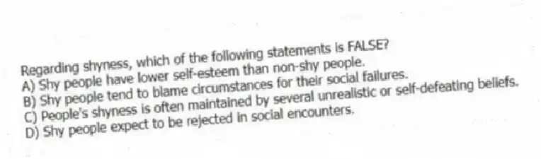Regarding shyness, which of the following statements is FALSE?
A) Shy people have lower self-esteem than non-shy people.
B) Shy people tend to blame circumstances for their social failures.
C) People's shyness is often maintained by several unrealistic or self-defeating beliefs.
D) Shy people expect to be rejected in social encounters.