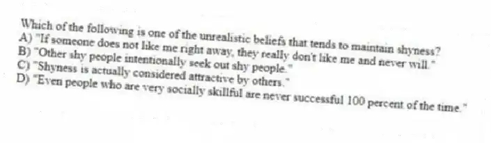 Which of the following is one of the unrealistic beliefs that tends to maintain shyness?
A) "If someone does not like me right away, they really don't like me and never will."
B) "Other shy people intentionally seek out shy people."
C) "Shyness is actually considered attractive by others."
D) "Even people who are very socially skillful are never successful 100 percent of the time."