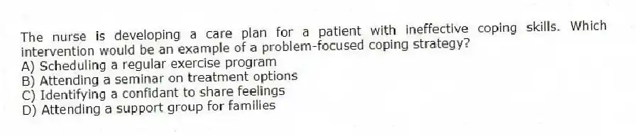 The nurse is developing a care plan for a patient with ineffective coping skills. Which intervention would be an example of a problem-focused coping strategy?
A) Scheduling a regular exercise program
B) Attending a seminar on treatment options
C) Identifying a confidant to share feelings
D) Attending a support group for families