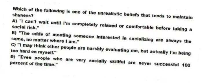 Which of the following is one of the unrealistic beliefs that tends to maintain shyness?
A) "I can't wait until I'm completely relaxed or comfortable before taking a social risk."
B) "The odds of meeting someone interested in socializing are always the same, no matter where I am."
C) "I may think other people are harshly evaluating me, but actually I'm being too hard on myself."
D) "Even people who are very socially skillful are never successful 100 percent of the time."