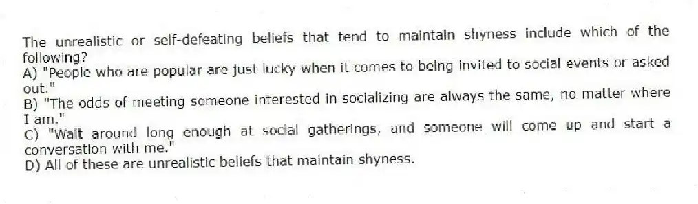 The unrealistic or self-defeating beliefs that tend to maintain shyness include which of the following?
A) "People who are popular are just lucky when it comes to being invited to social events or asked out."
B) "The odds of meeting someone interested in socializing are always the same, no matter where I am."
C) "Wait around long enough at social gatherings, and someone will come up and start a conversation with me."
D) All of these are unrealistic beliefs that maintain shyness.