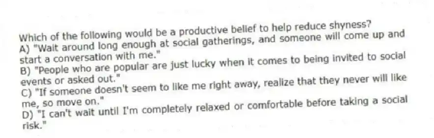 Which of the following would be a productive belief to help reduce shyness?
A) "Wait around long enough at social gatherings, and someone will come up and start a conversation with me."
B) "People who are popular are just lucky when it comes to being invited to social events or asked out."
C) "If someone doesn't seem to like me right away, realize that they never will like me, so move on."
D) "I can't wait until I'm completely relaxed or comfortable before taking a social risk."