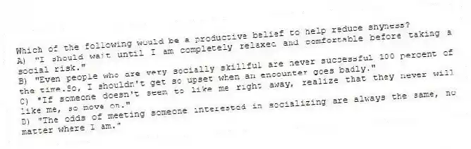 Which of the following would be a productive belief to help reduce shyness?
A) "I should wait until I am completely relaxed and comfortable before taking a social risk."
B) "Even people who are very socially skillful are never successful 100 percent of the time.So, I shouldn't get so upset when an encounter goes badly."
C) "If someone doesn't seem to like me right away, realize that they never will like me, so move on."
D) "The odds of meeting someone interested in socializing are always the same, no matter where I am."