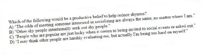 Which of the following would be a productive belief to help reduce shyness?
A) "The odds of meeting someone interested in socializing are always the same, no matter where I am."
B) "Other shy people intentionally seek out shy people."
C) "People who are popular are just lucky when it comes to being invited to social events or asked out."
D) "I may think other people are harshly evaluating me, but actually I'm being too hard on myself."