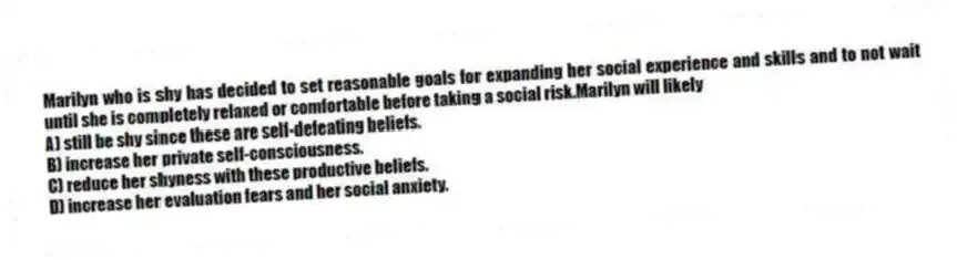 Marilyn who is shy has decided to set reasonable goals for expanding her social experience and skills and to not wait until she is completely relaxed or comfortable before taking a social risk.Marilyn will likely
A) still be shy since these are self-defeating beliefs.
B) increase her private self-consciousness.
C) reduce her shyness with these productive beliefs.
D) increase her evaluation fears and her social anxiety.
