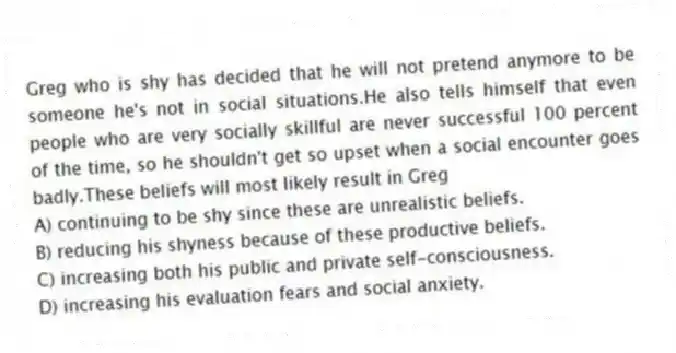 Greg who is shy has decided that he will not pretend anymore to be someone he's not in social situations.He also tells himself that even people who are very socially skillful are never successful 100 percent of the time, so he shouldn't get so upset when a social encounter goes badly.These beliefs will most likely result in Greg
A) continuing to be shy since these are unrealistic beliefs.
B) reducing his shyness because of these productive beliefs.
C) increasing both his public and private self-consciousness.
D) increasing his evaluation fears and social anxiety.