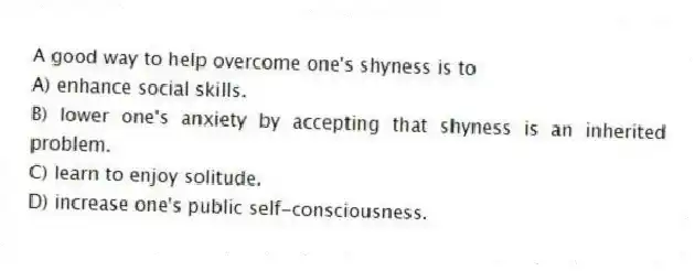 A good way to help overcome one's shyness is to
A) enhance social skills.
B) lower one's anxiety by accepting that shyness is an inherited problem.
C) learn to enjoy solitude.
D) increase one's public self-consciousness.