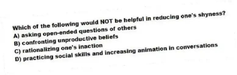 Which of the following would NOT be helpful in reducing one's shyness?
A) asking open-ended questions of others
B) confronting unproductive beliefs
C) rationalizing one's inaction
D) practicing social skills and increasing animation in conversations