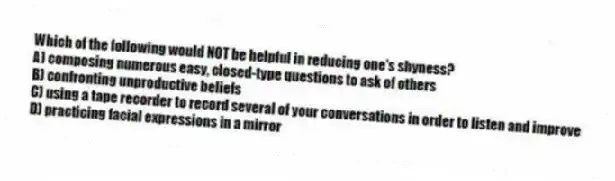Which of the following would NOT be helpful in reducing one's shyness?
A) composing numerous easy, closed-type questions to ask of others
B) confronting unproductive beliefs
C) using a tape recorder to record several of your conversations in order to listen and improve
D) practicing facial expressions in a mirror