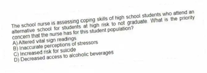 The school nurse is assessing coping skills of high school students who attend an alternative school for students at high risk to not graduate. What is the priority concern that the nurse has for this student population?
A) Altered vital sign readings
B) Inaccurate perceptions of stressors
C) Increased risk for suicide
D) Decreased access to alcoholic beverages