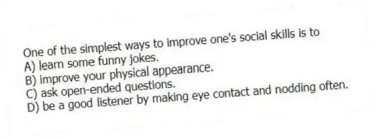 One of the simplest ways to improve one's social skills is to
A) learn some funny jokes.
B) improve your physical appearance.
C) ask open-ended questions.
D) be a good listener by making eye contact and nodding often.