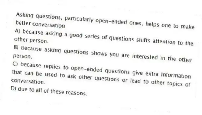 Asking questions, particularly open-ended ones, helps one to make better conversation
A) because asking a good series of questions shifts attention to the other person.
B) because asking questions shows you are interested in the other person.
C) because replies to open-ended questions give extra information that can be used to ask other questions or lead to other topics of conversation.
D) due to all of these reasons.