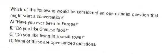 Which of the following would be considered an open-ended question that might start a conversation?
A) "Have you ever been to Europe?"
B) "Do you like Chinese food?"
C) "Do you like living in a small town?"
D) None of these are open-ended questions.