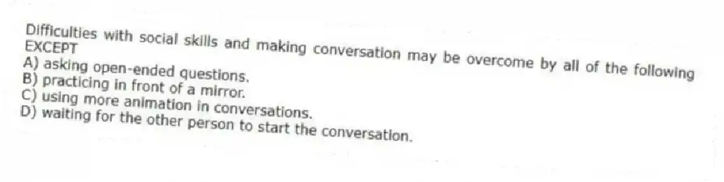 Difficulties with social skills and making conversation may be overcome by all of the following EXCEPT
A) asking open-ended questions.
B) practicing in front of a mirror.
C) using more animation in conversations.
D) waiting for the other person to start the conversation.