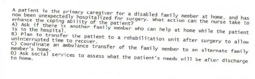 A patient is the primary caregiver for a disabled family member at home, and has now been unexpectedly hospitalized for surgery. What action can the nurse take to enhance the coping ability of the patient?
A) Ask if there is another family member who can help at home while the patient is in the hospital.
B) Plan to transfer the patient to a rehabilitation unit after surgery to allow uninterrupted time to recover.
C) Coordinate an ambulance transfer of the family member to an alternate family member's home.
D) Ask social services to assess what the patient's needs will be after discharge to home.