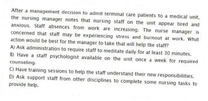 After a management decision to admit terminal care patients to a medical unit, the nursing manager notes that nursing staff on the unit appear tired and anxious. Staff absences from work are increasing. The nurse manager is concerned that staff may be experiencing stress and burnout at work. What action would be best for the manager to take that will help the staff?
A) Ask administration to require staff to meditate daily for at least 30 minutes.
B) Have a staff psychologist available on the unit once a week for required counseling.
C) Have training sessions to help the staff understand their new responsibilities.
D) Ask support staff from other disciplines to complete some nursing tasks to provide help.