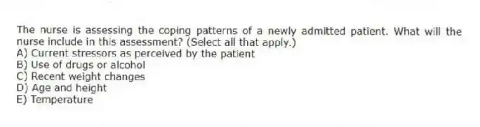 The nurse is assessing the coping patterns of a newly admitted patient. What will the nurse include in this assessment? (Select all that apply.)
A) Current stressors as perceived by the patient
B) Use of drugs or alcohol
C) Recent weight changes
D) Age and height
E) Temperature