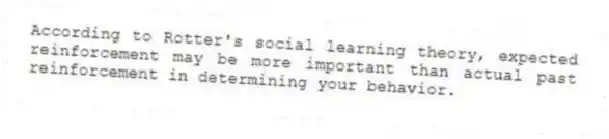 According to Rotter's social learning theory, expected reinforcement may be more important than actual past reinforcement in determining your behavior.