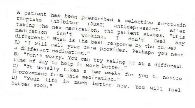 A patient has been prescribed a selective serotonin reuptake inhibitor (SSRI) antidepressant. After taking the new medication, the patient states, "This medication isn't working. I don't feel any different." What is the best response by the nurse?
A) "I will call your care provider. Perhaps you need a different medication."
B) "Don't worry. You can try taking it at a different time of day to help it work better."
C) "It usually takes a few weeks for you to notice improvement from this medication."
D) "Your life is much better now. You will feel better soon."