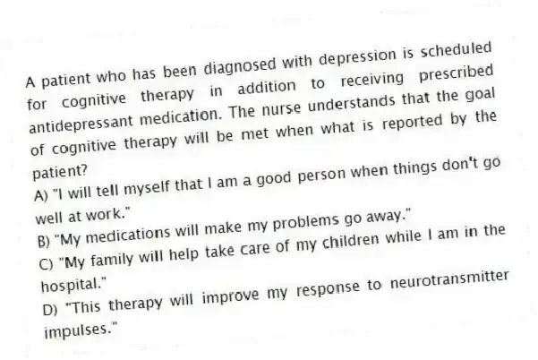 A patient who has been diagnosed with depression is scheduled for cognitive therapy in addition to receiving prescribed antidepressant medication. The nurse understands that the goal of cognitive therapy will be met when what is reported by the patient?
A) "I will tell myself that I am a good person when things don't go well at work."
B) "My medications will make my problems go away."
C) "My family will help take care of my children while I am in the hospital."
D) "This therapy will improve my response to neurotransmitter impulses."