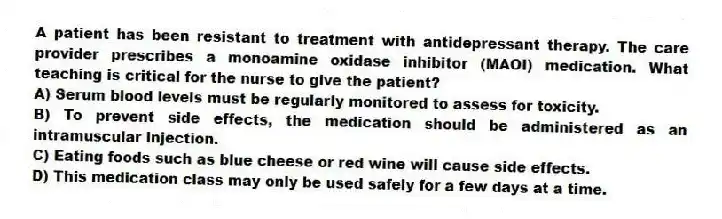 A patient has been resistant to treatment with antidepressant therapy. The care provider prescribes a monoamine oxidase inhibitor (MAOI) medication. What teaching is critical for the nurse to give the patient?
A) Serum blood levels must be regularly monitored to assess for toxicity.
B) To prevent side effects, the medication should be administered as an intramuscular injection.
C) Eating foods such as blue cheese or red wine will cause side effects.
D) This medication class may only be used safely for a few days at a time.