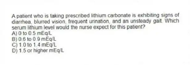 A patient who is taking prescribed lithium carbonate is exhibiting signs of diarrhea, blurred vision, frequent urination, and an unsteady gait. Which serum lithium level would the nurse expect for this patient?
A) 0 to 0.5 mEq/L
B) 0.6 to 0.9 mEq/L
C) 1.0 to 1.4 mEq/L
D) 1.5 or higher mEq/L