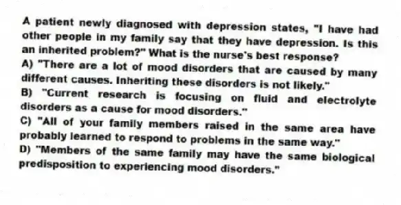 A patient newly diagnosed with depression states, "I have had other people in my family say that they have depression. Is this an inherited problem?" What is the nurse's best response?
A) "There are a lot of mood disorders that are caused by many different causes. Inheriting these disorders is not likely."
B) "Current research is focusing on fluid and electrolyte disorders as a cause for mood disorders."
C) "All of your family members raised in the same area have probably learned to respond to problems in the same way."
D) "Members of the same family may have the same biological predisposition to experiencing mood disorders."