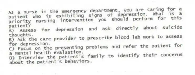 As a nurse in the emergency department, you are caring for a patient who is exhibiting signs of depression. What is a priority nursing intervention you should perform for this patient?
A) Assess for depression and ask directly about suicide thoughts.
B) Ask the care provider to prescribe blood lab work to assess for depression.
C) Focus on the presenting problems and refer the patient for a mental health evaluation.
D) Interview the patient's family to identify their concerns about the patient's behaviors.