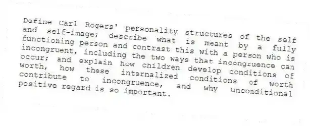 Define Carl Rogers' personality structures of the self and self-image; describe what is meant by a fully functioning person and contrast this with a person who is incongruent, including the two ways that incongruence can occur; and explain how children develop conditions of worth, how these internalized conditions of worth contribute to incongruence, and why unconditional positive regard is so important.