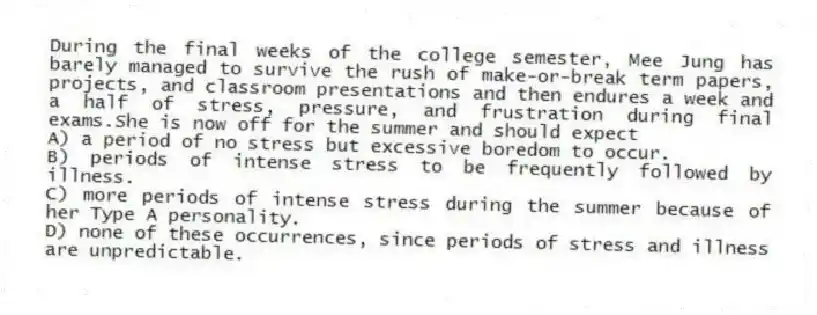 During the final weeks of the college semester, Mee Jung has barely managed to survive the rush of make-or-break term papers, projects, and classroom presentations and then endures a week and a half of stress, pressure, and frustration during final exams.She is now off for the summer and should expect
A) a period of no stress but excessive boredom to occur.
B) periods of intense stress to be frequently followed by illness.
C) more periods of intense stress during the summer because of her Type A personality.
D) none of these occurrences, since periods of stress and illness are unpredictable.