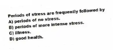 Periods of stress are frequently followed by
A) periods of no stress.
B) periods of more intense stress.
C) illness.
D) good health.