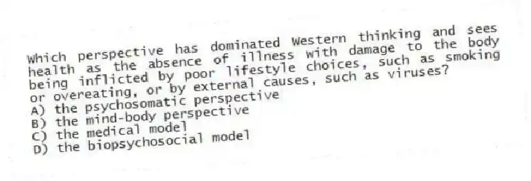 Which perspective has dominated Western thinking and sees health as the absence of illness with damage to the body being inflicted by poor lifestyle choices, such as smoking or overeating, or by external causes, such as viruses?
A) the psychosomatic perspective
B) the mind-body perspective
C) the medical model
D) the biopsychosocial model