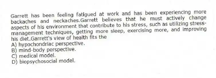Garrett has been feeling fatigued at work and has been experiencing more backaches and neckaches.Garrett believes that he must actively change aspects of his environment that contribute to his stress, such as utilizing stress-management techniques, getting more sleep, exercising more, and improving his diet.Garrett's view of health fits the
A) hypochondriac perspective.
B) mind-body perspective.
C) medical model.
D) biopsychosocial model.