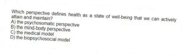 Which perspective defines health as a state of well-being that we can actively attain and maintain?
A) the psychosomatic perspective
B) the mind-body perspective
C) the medical model
D) the biopsychosocial model