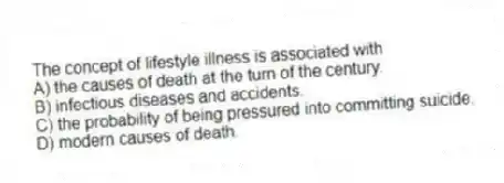 The concept of lifestyle illness is associated with
A) the causes of death at the turn of the century.
B) infectious diseases and accidents.
C) the probability of being pressured into committing suicide.
D) modern causes of death.