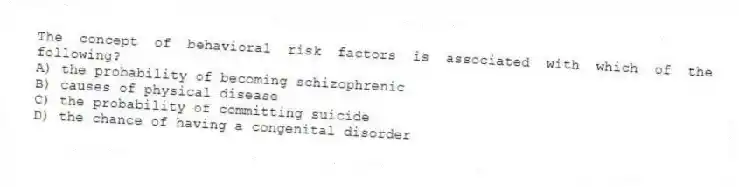 The concept of behavioral risk factors is associated with which of the following?
A) the probability of becoming schizophrenic
B) causes of physical disease
C) the probability of committing suicide
D) the chance of having a congenital disorder