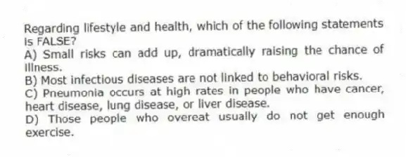 Regarding lifestyle and health, which of the following statements is FALSE?
A) Small risks can add up, dramatically raising the chance of illness.
B) Most infectious diseases are not linked to behavioral risks.
C) Pneumonia occurs at high rates in people who have cancer, heart disease, lung disease, or liver disease.
D) Those people who overeat usually do not get enough exercise.