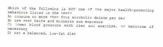 Which of the following is NOT one of the major health-promoting behaviors listed in the text?
A) consume no more than four alcoholic drinks per day
B) use seat belts and minimize sun exposure
C) lower blood pressure with diet and exercise, or medicine if necessary
D) eat a balanced, low-fat diet