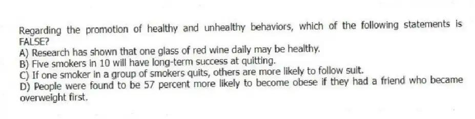 Regarding the promotion of healthy and unhealthy behaviors, which of the following statements is FALSE?
A) Research has shown that one glass of red wine daily may be healthy.
B) Five smokers in 10 will have long-term success at quitting.
C) If one smoker in a group of smokers quits, others are more likely to follow suit.
D) People were found to be 57 percent more likely to become obese if they had a friend who became overweight first.