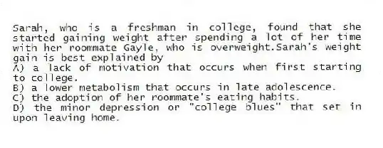 Sarah, who is a freshman in college, found that she started gaining weight after spending a lot of her time with her roommate Gayle, who is overweight.Sarah's weight gain is best explained by
A) a lack of motivation that occurs when first starting to college.
B) a lower metabolism that occurs in late adolescence.
C) the adoption of her roommate's eating habits.
D) the minor depression or "college blues" that set in upon leaving home.