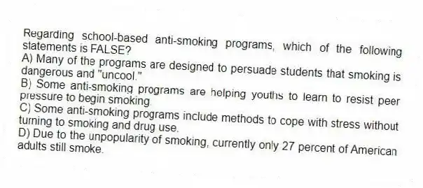 Regarding school-based anti-smoking programs, which of the following statements is FALSE?
A) Many of the programs are designed to persuade students that smoking is dangerous and "uncool."
B) Some anti-smoking programs are helping youths to learn to resist peer pressure to begin smoking.
C) Some anti-smoking programs include methods to cope with stress without turning to smoking and drug use.
D) Due to the unpopularity of smoking, currently only 27 percent of American adults still smoke.